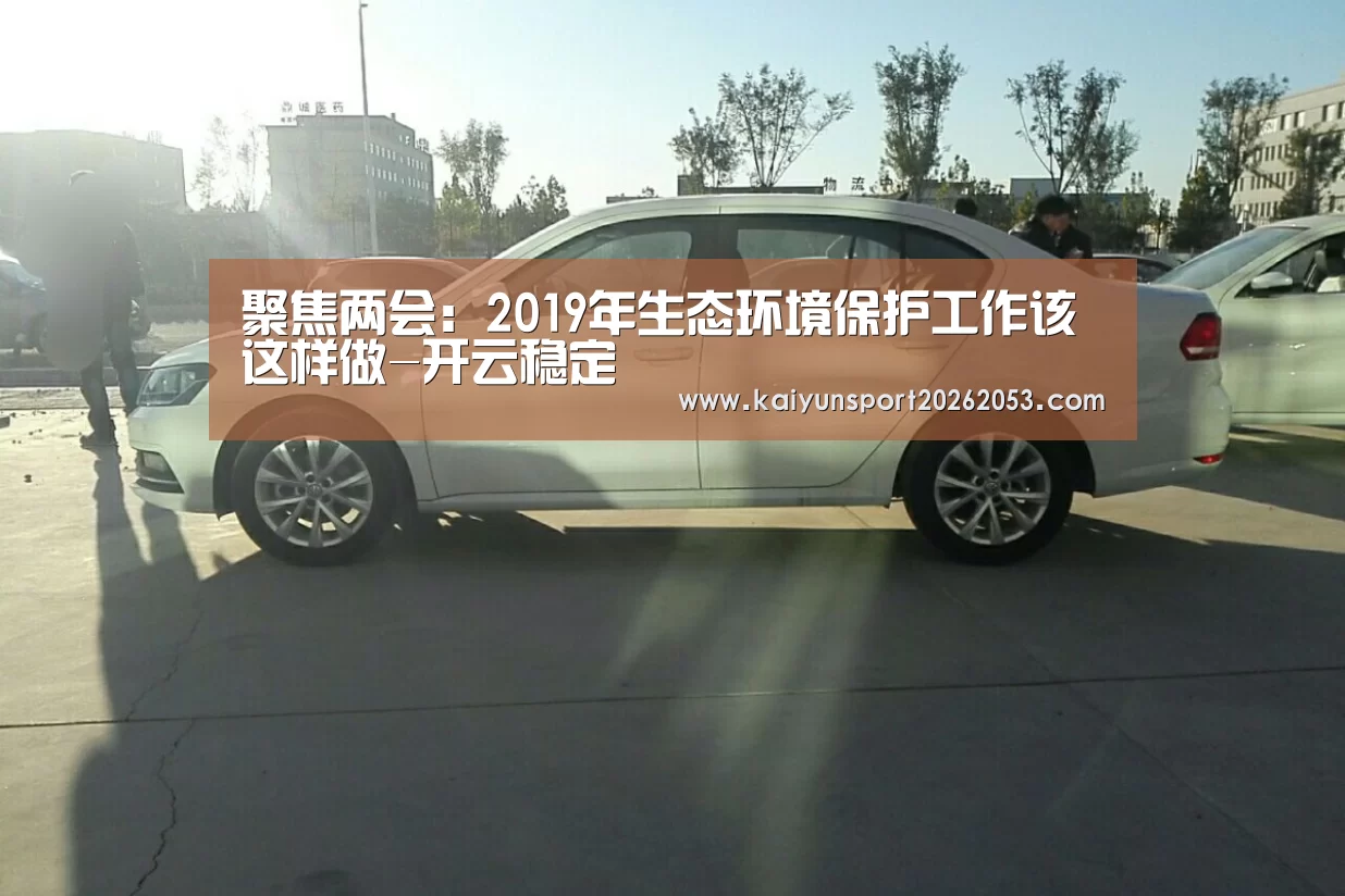 聚焦两会:2019年生态环境保护工作该这样做-开云稳定(图2) 开云体育