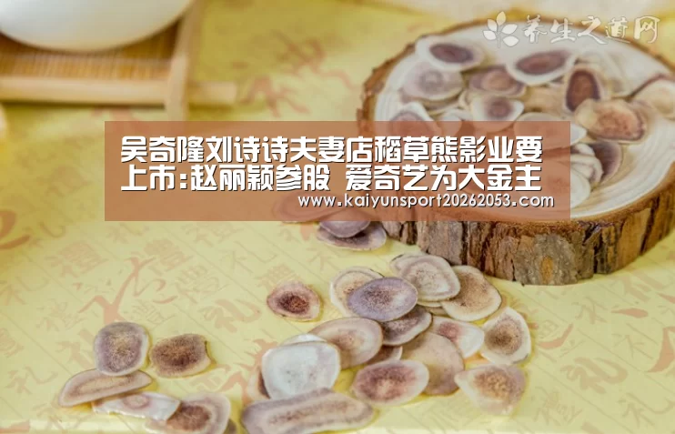 吴奇隆刘诗诗夫妻店稻草熊影业要上市:赵丽颖参股 爱奇艺为大金主【开云体育】(图2) 开云稳定
