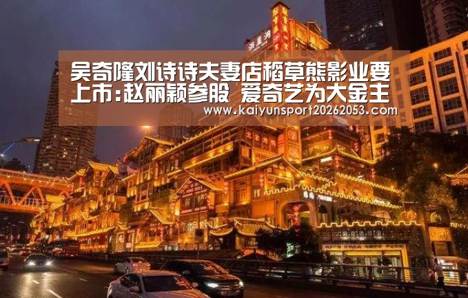 吴奇隆刘诗诗夫妻店稻草熊影业要上市:赵丽颖参股 爱奇艺为大金主【开云体育】(图4) 开云APP